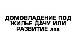 ДОМОВЛАДЕНИЕ ПОД ЖИЛЬЕ ДАЧУ ИЛИ РАЗВИТИЕ лпх